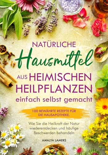 Natürliche Hausmittel aus heimischen Heilpflanzen einfach selbst gemacht: 100 bewährte Rezepte für die Hausapotheke. Wie Sie die Heilkraft der Natur wiederentdecken und häufige Beschwerden behandeln